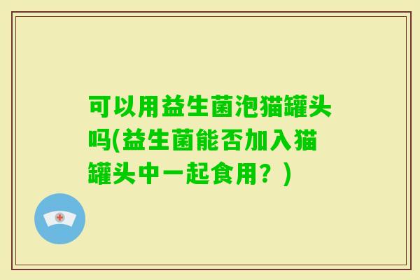 可以用益生菌泡猫罐头吗(益生菌能否加入猫罐头中一起食用？)
