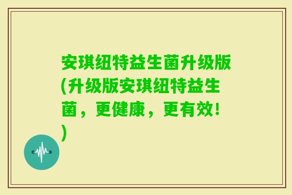 安琪纽特益生菌升级版(升级版安琪纽特益生菌，更健康，更有效！)