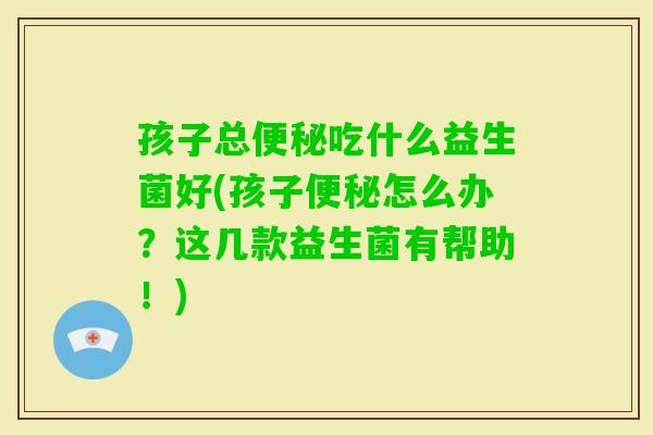 孩子总吃什么益生菌好(孩子怎么办？这几款益生菌有帮助！)