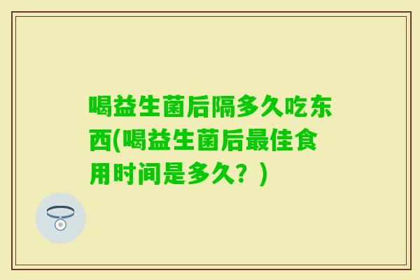 喝益生菌后隔多久吃东西(喝益生菌后佳食用时间是多久？)