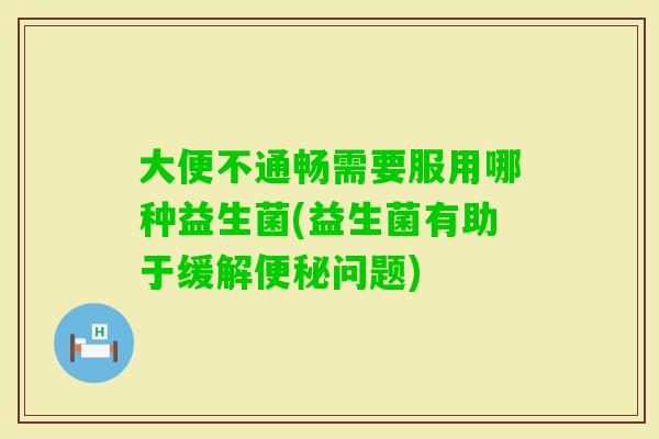 大便不通畅需要服用哪种益生菌(益生菌有助于缓解问题)