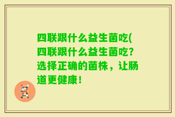 四联跟什么益生菌吃(四联跟什么益生菌吃？选择正确的菌株，让肠道更健康！