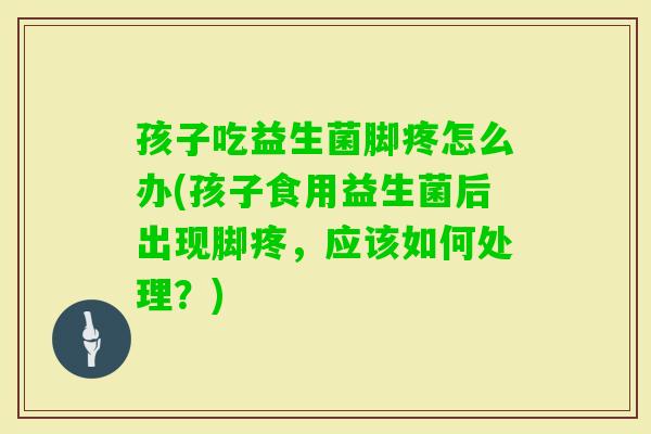 孩子吃益生菌脚疼怎么办(孩子食用益生菌后出现脚疼，应该如何处理？)
