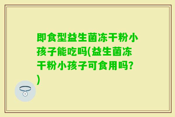 即食型益生菌冻干粉小孩子能吃吗(益生菌冻干粉小孩子可食用吗？)