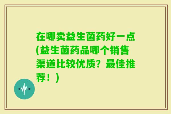 在哪卖益生菌药好一点(益生菌药品哪个销售渠道比较优质？佳推荐！)