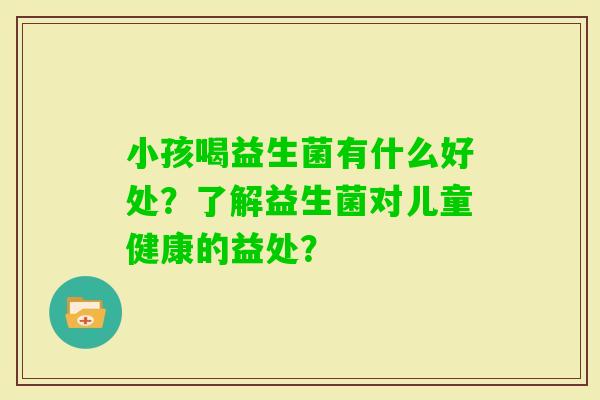 小孩喝益生菌有什么好处？了解益生菌对儿童健康的益处？