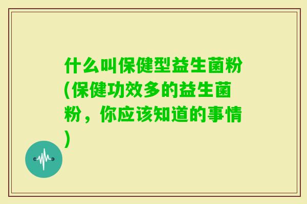 什么叫保健型益生菌粉(保健功效多的益生菌粉，你应该知道的事情)