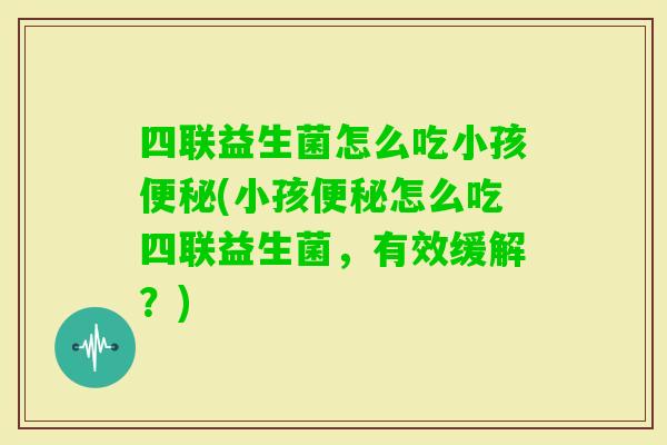 四联益生菌怎么吃小孩(小孩怎么吃四联益生菌，有效缓解？)