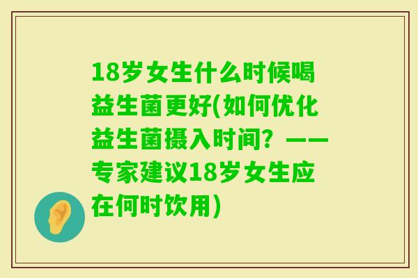 18岁女生什么时候喝益生菌更好(如何优化益生菌摄入时间？——专家建议18岁女生应在何时饮用)