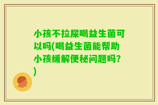 小孩不拉屎喝益生菌可以吗(喝益生菌能帮助小孩缓解问题吗？)