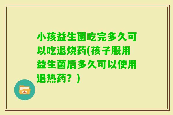 小孩益生菌吃完多久可以吃退烧药(孩子服用益生菌后多久可以使用退热药？)