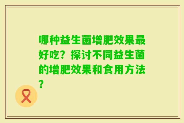 哪种益生菌增肥效果好吃？探讨不同益生菌的增肥效果和食用方法？