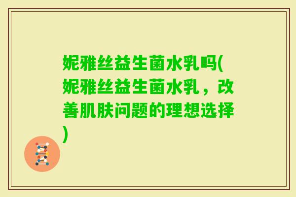 妮雅丝益生菌水乳吗(妮雅丝益生菌水乳，改善问题的理想选择)