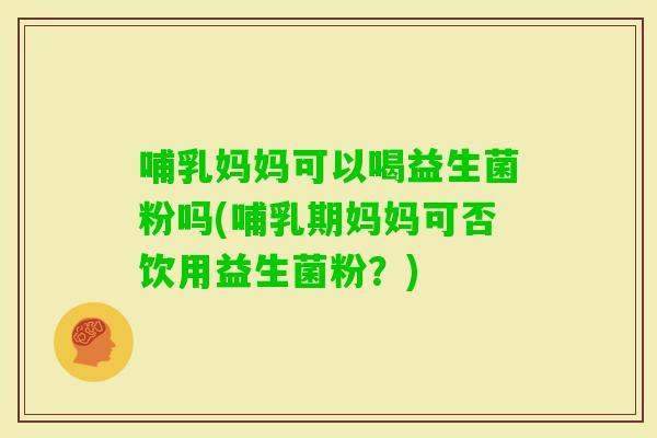 哺乳妈妈可以喝益生菌粉吗(哺乳期妈妈可否饮用益生菌粉？)