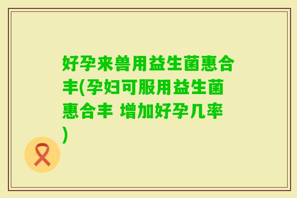 好孕来兽用益生菌惠合丰(孕妇可服用益生菌惠合丰 增加好孕几率)