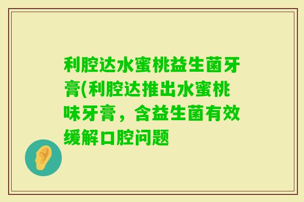 利腔达水蜜桃益生菌牙膏(利腔达推出水蜜桃味牙膏，含益生菌有效缓解口腔问题