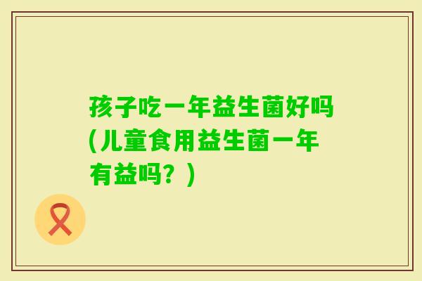 孩子吃一年益生菌好吗(儿童食用益生菌一年有益吗？)