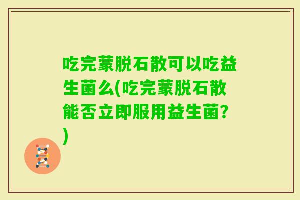 吃完蒙脱石散可以吃益生菌么(吃完蒙脱石散能否立即服用益生菌？)