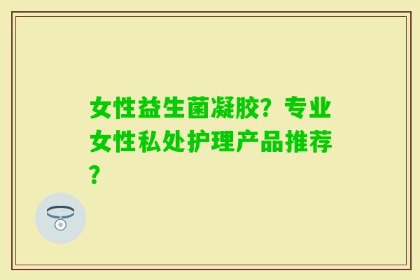 女性益生菌凝胶？专业女性私处护理产品推荐？