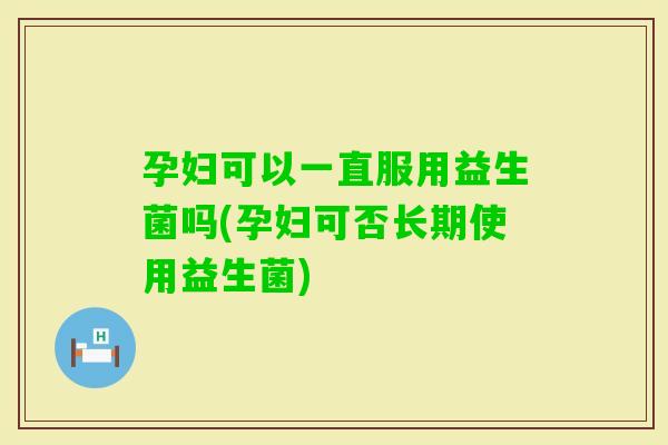 孕妇可以一直服用益生菌吗(孕妇可否长期使用益生菌)