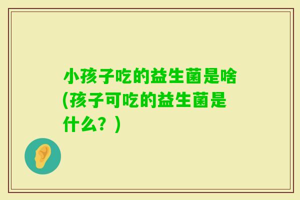 小孩子吃的益生菌是啥(孩子可吃的益生菌是什么？)