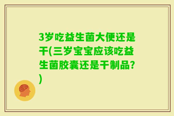 3岁吃益生菌大便还是干(三岁宝宝应该吃益生菌胶囊还是干制品？)