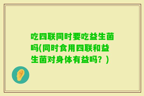 吃四联同时要吃益生菌吗(同时食用四联和益生菌对身体有益吗？)