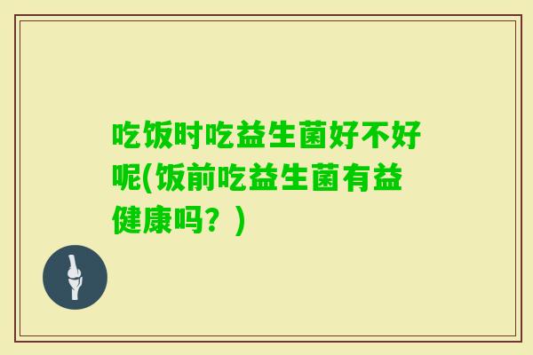 吃饭时吃益生菌好不好呢(饭前吃益生菌有益健康吗？)
