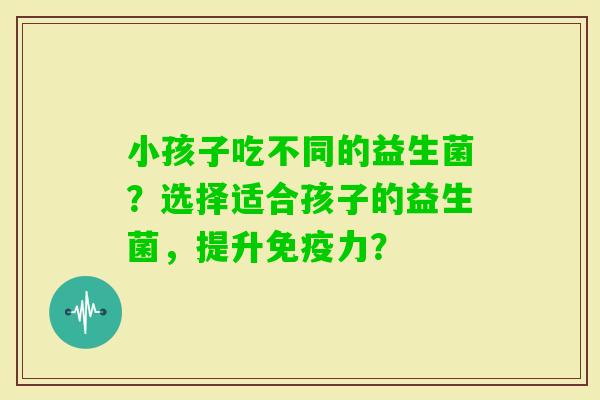 小孩子吃不同的益生菌？选择适合孩子的益生菌，提升力？