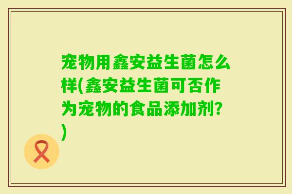 宠物用鑫安益生菌怎么样(鑫安益生菌可否作为宠物的食品添加剂？)