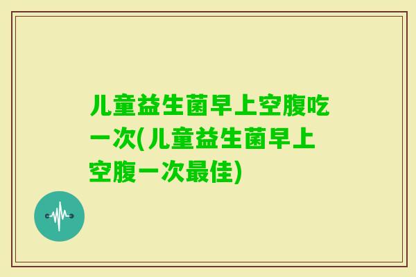 儿童益生菌早上空腹吃一次(儿童益生菌早上空腹一次佳)
