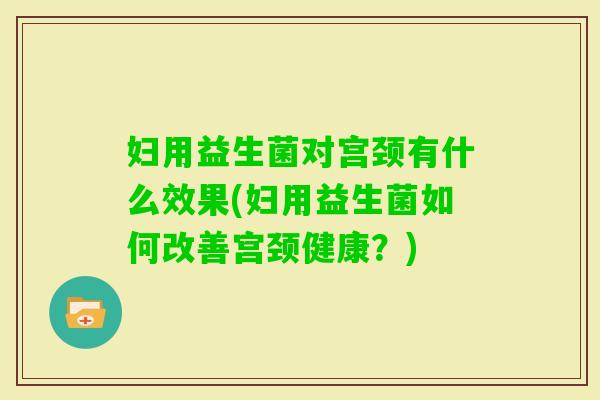 妇用益生菌对宫颈有什么效果(妇用益生菌如何改善宫颈健康？)
