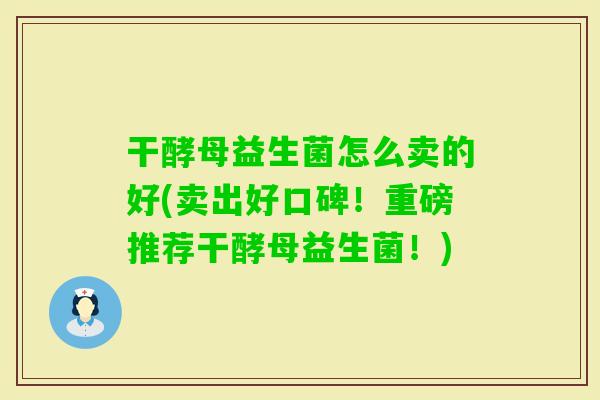 干酵母益生菌怎么卖的好(卖出好口碑！重磅推荐干酵母益生菌！)