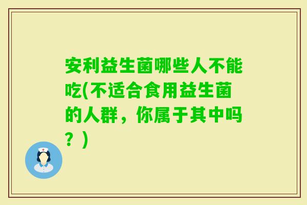 安利益生菌哪些人不能吃(不适合食用益生菌的人群，你属于其中吗？)