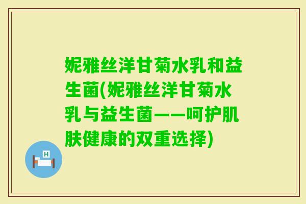 妮雅丝洋甘菊水乳和益生菌(妮雅丝洋甘菊水乳与益生菌——呵护健康的双重选择)
