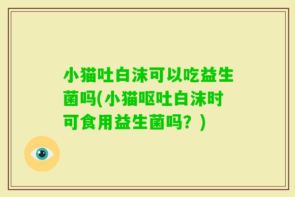 小猫吐白沫可以吃益生菌吗(小猫白沫时可食用益生菌吗？)