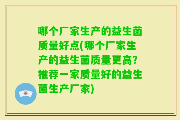 哪个厂家生产的益生菌质量好点(哪个厂家生产的益生菌质量更高？推荐一家质量好的益生菌生产厂家)