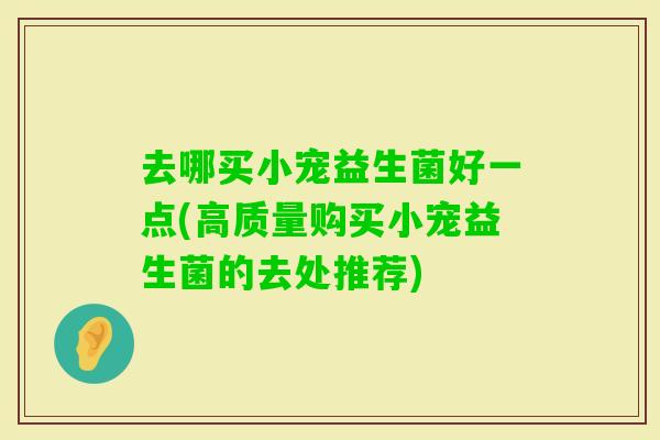 去哪买小宠益生菌好一点(高质量购买小宠益生菌的去处推荐)