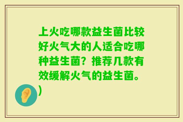 上火吃哪款益生菌比较好火气大的人适合吃哪种益生菌？推荐几款有效缓解火气的益生菌。)