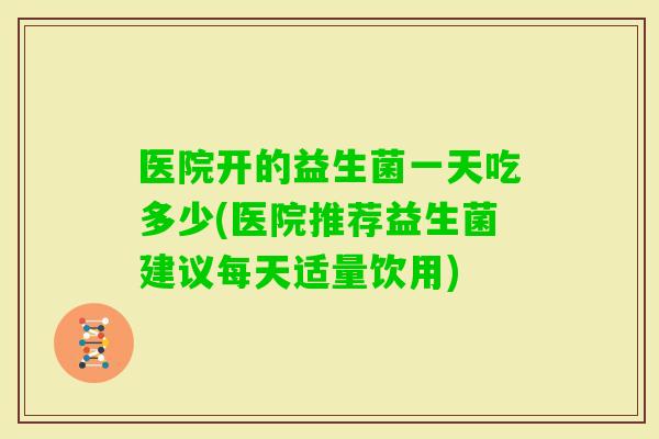 医院开的益生菌一天吃多少(医院推荐益生菌建议每天适量饮用)