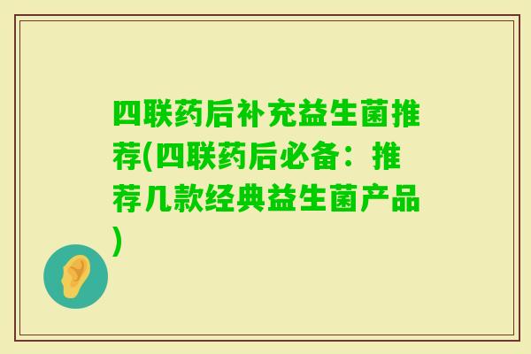 四联药后补充益生菌推荐(四联药后必备：推荐几款经典益生菌产品)