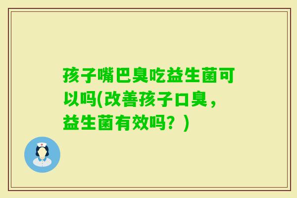 孩子嘴巴臭吃益生菌可以吗(改善孩子，益生菌有效吗？)