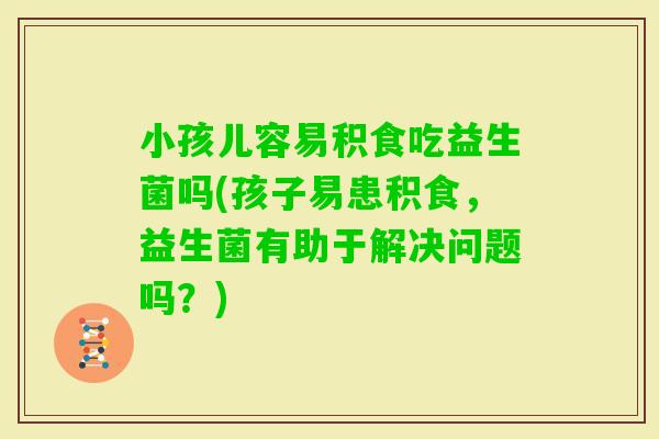 小孩儿容易积食吃益生菌吗(孩子易患积食，益生菌有助于解决问题吗？)