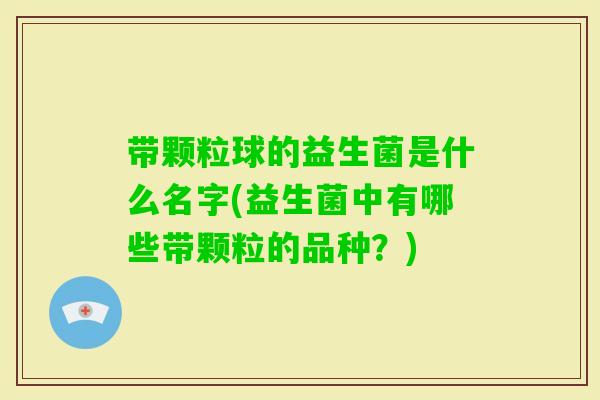 带颗粒球的益生菌是什么名字(益生菌中有哪些带颗粒的品种？)