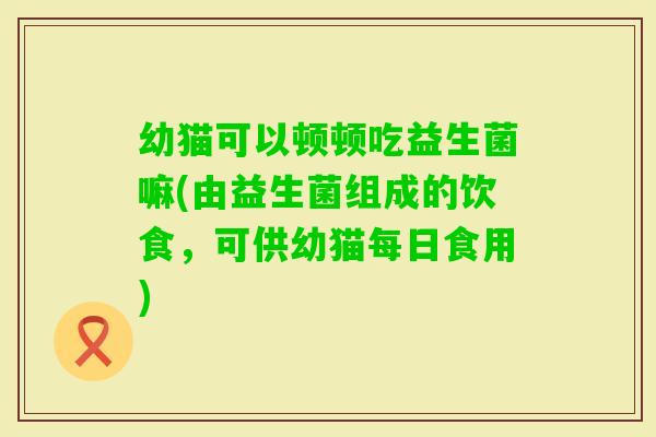 幼猫可以顿顿吃益生菌嘛(由益生菌组成的饮食，可供幼猫每日食用)