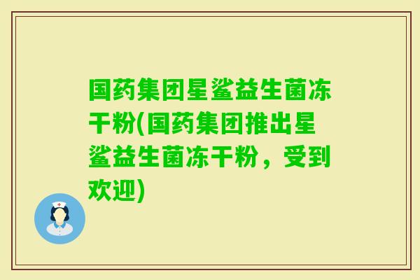 国药集团星鲨益生菌冻干粉(国药集团推出星鲨益生菌冻干粉，受到欢迎)