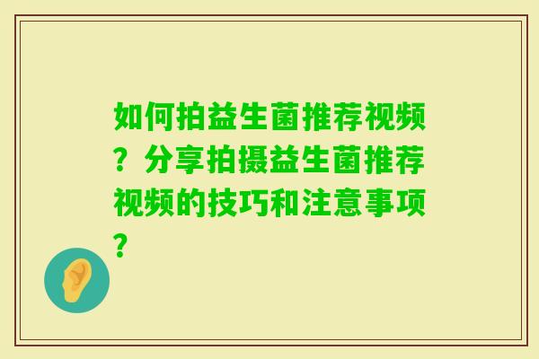 如何拍益生菌推荐视频？分享拍摄益生菌推荐视频的技巧和注意事项？