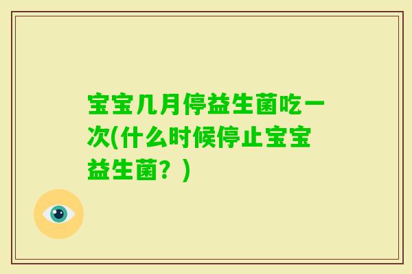 宝宝几月停益生菌吃一次(什么时候停止宝宝益生菌？)