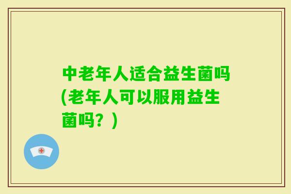 中老年人适合益生菌吗(老年人可以服用益生菌吗？)