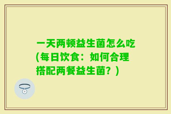 一天两顿益生菌怎么吃(每日饮食：如何合理搭配两餐益生菌？)